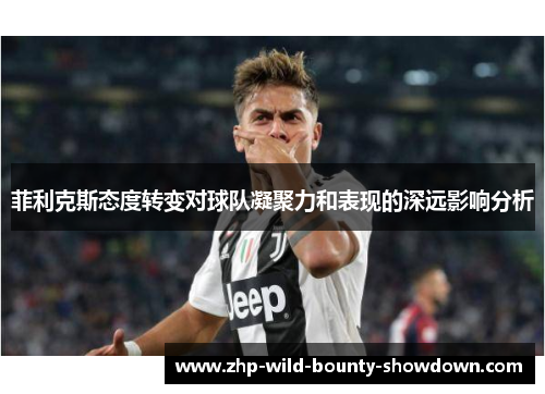 菲利克斯态度转变对球队凝聚力和表现的深远影响分析 菲利克斯态度转变对球队凝聚力和表现的深远影响分析