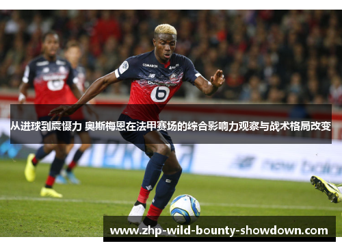 从进球到震慑力 奥斯梅恩在法甲赛场的综合影响力观察与战术格局改变