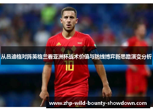 从吕迪格对阵英格兰看亚洲杯战术价值与防线博弈新思路演变分析