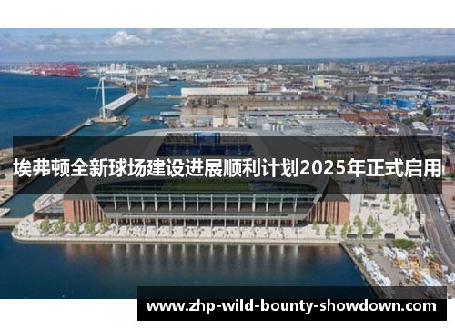 埃弗顿全新球场建设进展顺利计划2025年正式启用