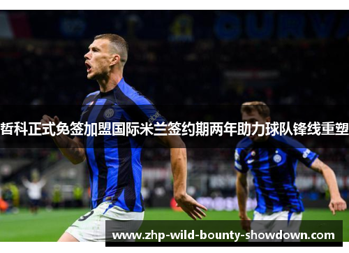 哲科正式免签加盟国际米兰签约期两年助力球队锋线重塑 哲科正式免签加盟国际米兰签约期两年助力球队锋线重塑