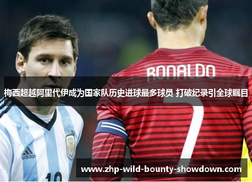 梅西超越阿里代伊成为国家队历史进球最多球员 打破纪录引全球瞩目