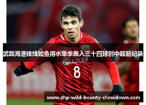 武磊海港锋线如鱼得水单季轰入三十四球创中超新纪录