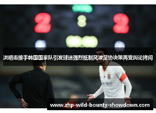 洪明甫接手韩国国家队引发球迷强烈抵制风波足协决策再受舆论拷问