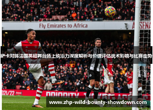 萨卡对阵法国英超舞台场上统治力深度解析与价值评估战术影响与比赛走势
