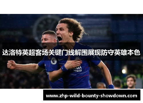 达洛特英超客场关键门线解围展现防守英雄本色 达洛特英超客场关键门线解围展现防守英雄本色