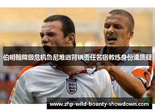 伯明翰降级危机鲁尼难逃背锅责任名宿教练身份遭质疑