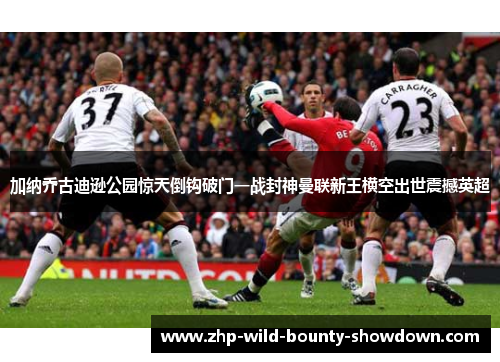 加纳乔古迪逊公园惊天倒钩破门一战封神曼联新王横空出世震撼英超