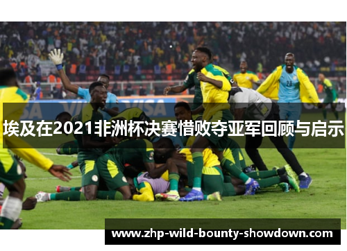 埃及在2021非洲杯决赛惜败夺亚军回顾与启示
