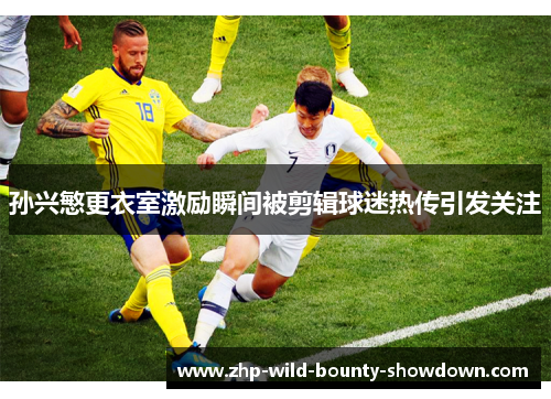 孙兴慜更衣室激励瞬间被剪辑球迷热传引发关注