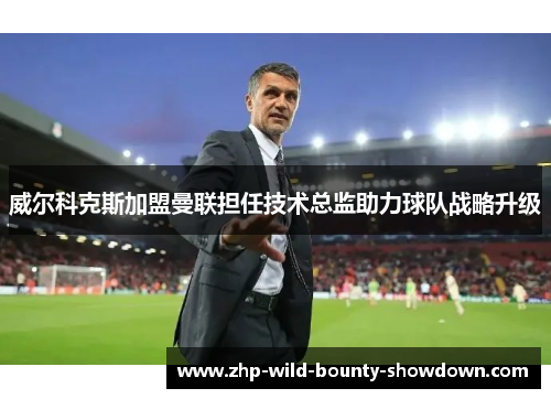 威尔科克斯加盟曼联担任技术总监助力球队战略升级