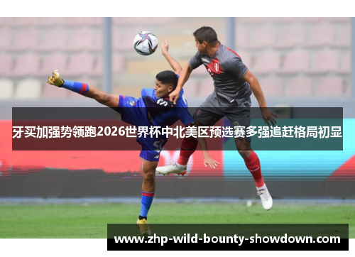 牙买加强势领跑2026世界杯中北美区预选赛多强追赶格局初显