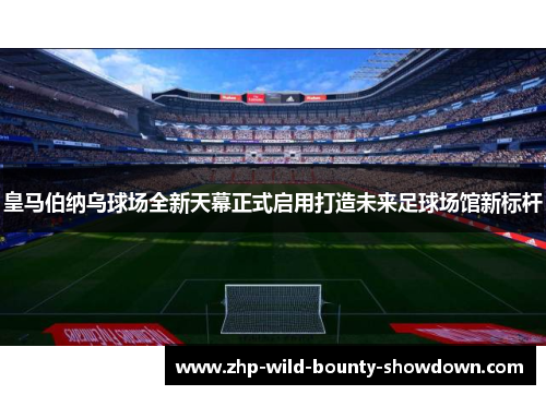 皇马伯纳乌球场全新天幕正式启用打造未来足球场馆新标杆