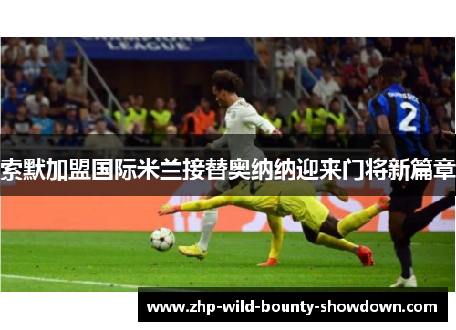 索默加盟国际米兰接替奥纳纳迎来门将新篇章