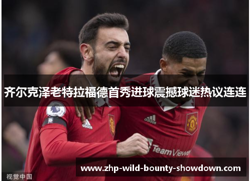 齐尔克泽老特拉福德首秀进球震撼球迷热议连连