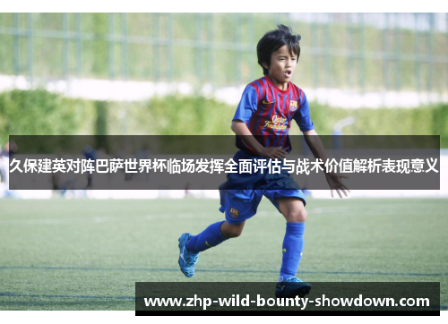 久保建英对阵巴萨世界杯临场发挥全面评估与战术价值解析表现意义 久保建英对阵巴萨世界杯临场发挥全面评估与战术价值解析表现意义