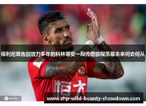 保利尼奥告别效力多年的科林蒂安一段传奇旅程落幕未来何去何从 保利尼奥告别效力多年的科林蒂安一段传奇旅程落幕未来何去何从