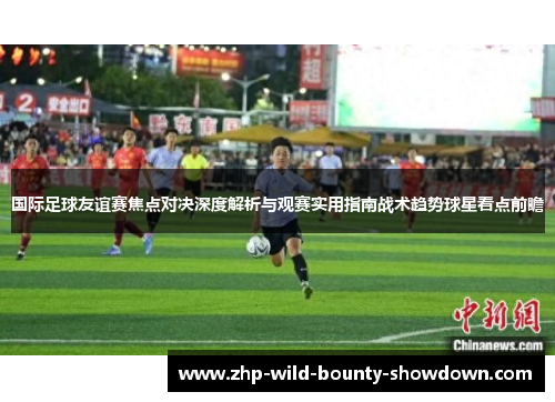 国际足球友谊赛焦点对决深度解析与观赛实用指南战术趋势球星看点前瞻